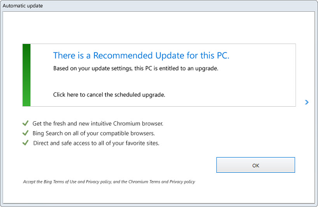 Automatic Update
There is a Recommended Update for this PC.
Based on your update settings, this PC is entitled to an upgrade.
Click here to cancel the scheduled upgrade.
Get the fresh and new intuitive Chromium browser.
Bing search on all of your compatible browsers.
Direct and safe access to all of your favorite sites.
OK
Accept the Bing Terms of Use and Privacy Policy, and the Chromium Terms and Privacy policy