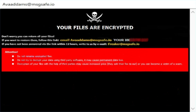 YOUR FILES ARE ENCRYPTED
Don't worry,you can return all your files!
If you want to restore them, follow this link:email Avaaddams@msgsafe.io YOUR ID -
If you have not been answered via the link within 12 hours, write to us by e-mail:Freaker@msgsafe.io
Attention!
Do not rename encrypted files.
Do not try to decrypt your data using third party software, it may cause permanent data loss.
Decryption of your files with the help of third parties may cause increased price (they add their fee to our) or you can become a victim of a scam.