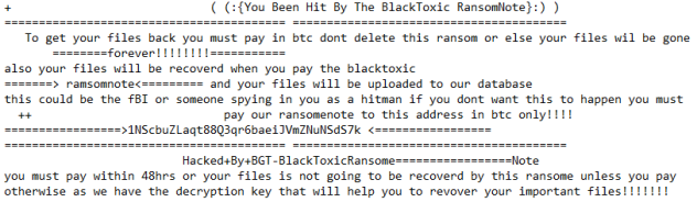 BlackToxic ransomnote:
+                             ( (:{You Been Hit By The BlackToxic RansomNote}:) )
========================================= ========================================
   To get your files back you must pay in btc dont delete this ransom or else your files wil be gone          ========forever!!!!!!!!=========== also your files will be recoverd when you pay the blacktoxic
======= ramsomnote========= and your files will be uploaded to our database
this could be the fBI or someone spying in you as a hitman if you dont want this to happen you must
  ++                            pay our ransomenote to this address in btc only!!!!  =================1NScbuZLaqt88Q3qr6baeiJVmZNuNSdS7k =================
========================================= ========================================
                          Hacked+By+BGT-BlackToxicRansome=================Note
you must pay within 48hrs or your files is not going to be recoverd by this ransome unless you pay
otherwise as we have the decryption key that will help you to revover your important files!!!!!!!
Below is the article on how to remove blacktoxic ransomware.