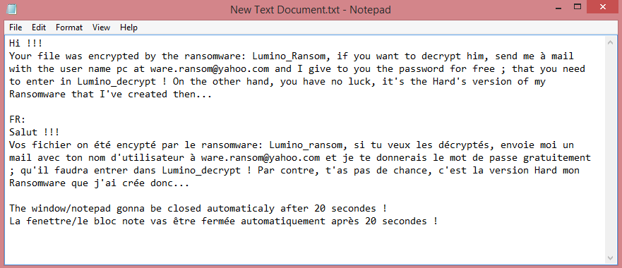 Lumino_Ransom ransom note:

Hi !!!
Your file was encrypted by the ransomware: Lumino_Ransom, if you want to decrypt him, send me à mail with the user name pc at ware.ransom@yahoo.com and I give to you the password for free ; that you need to enter in Lumino_decrypt ! On the other hand, you have no luck, it's the Hard's version of my Ransomware that I've created then...
 
FR:
Salut !!!
Vos fichier on été encypté par le ransomware: Lumino_ransom, si tu veux les décryptés, envoie moi un mail avec ton nom d'utilisateur à ware.ransom@yahoo.com et je te donnerais le mot de passe gratuitement ; qu'il faudra entrer dans Lumino_decrypt ! Par contre, t'as pas de chance, c'est la version Hard mon Ransomware que j'ai crée donc...
 
The window/notepad gonna be closed automaticaly after 20 secondes !
La fenettre/le bloc note vas être fermée automatiquement après 20 secondes !

This is the end of the note. Below you will find a guide explaining how to remove Lumino_Ransom ransomware.
