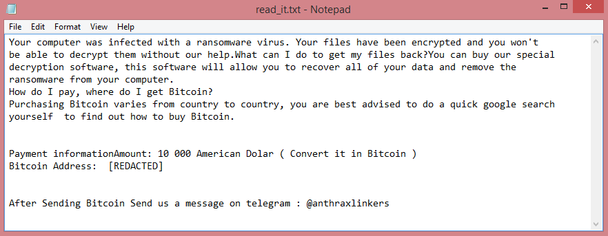 Anthraxbulletproof ransom note:

Your computer was infected with a ransomware virus. Your files have been encrypted and you won't
be able to decrypt them without our help.What can I do to get my files back?You can buy our special
decryption software, this software will allow you to recover all of your data and remove the
ransomware from your computer.
How do I pay, where do I get Bitcoin?
Purchasing Bitcoin varies from country to country, you are best advised to do a quick google search
yourself  to find out how to buy Bitcoin.


Payment informationAmount: 10 000 American Dolar ( Convert it in Bitcoin )
Bitcoin Address:  [REDACTED]


After Sending Bitcoin Send us a message on telegram : @anthraxlinkers

This is the end of the note. Below you will find a guide explaining how to remove Anthraxbulletproof ransomware.