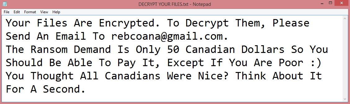 Canadian ransom note:

Your Files Are Encrypted. To Decrypt Them, Please Send An Email To rebcoana@gmail.com.
The Ransom Demand Is Only 50 Canadian Dollars So You Should Be Able To Pay It, Except If You Are Poor :)
You Thought All Canadians Were Nice? Think About It For A Second.

This is the end of the note. Below you will find a guide explaining how to remove Canadian ransomware.