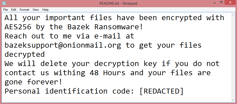 Bazek ransom note:

All your important files have been encrypted with AES256 by the Bazek Ransomware!
Reach out to me via e-mail at bazeksupport@onionmail.org to get your files decrypted
We will delete your decryption key if you do not contact us withing 48 Hours and your files are gone forever!
Personal identification code: [REDACTED]

This is the end of the note. Below you will find a guide explaining how to remove Bazek ransomware.