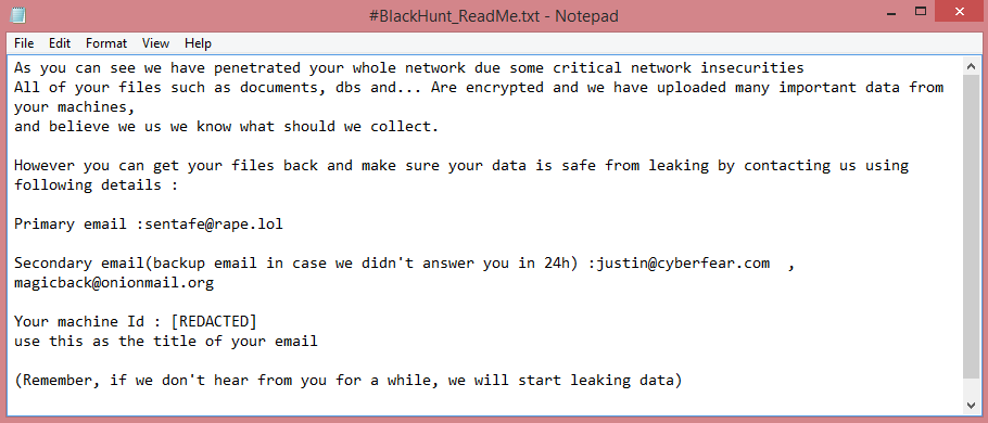 Black Hunt ransom note:

As you can see we have penetrated your whole network due some critical network insecurities
All of your files such as documents, dbs and... Are encrypted and we have uploaded many important data from 

your machines,
and believe we us we know what should we collect.

However you can get your files back and make sure your data is safe from leaking by contacting us using 

following details :

Primary email :sentafe@rape.lol

Secondary email(backup email in case we didn't answer you in 24h) :justin@cyberfear.com  ,  

magicback@onionmail.org

Your machine Id : [REDACTED]
use this as the title of your email
 
(Remember, if we don't hear from you for a while, we will start leaking data)

This is the end of the note. Below you will find a guide explaining how to remove Black Hunt ransomware.