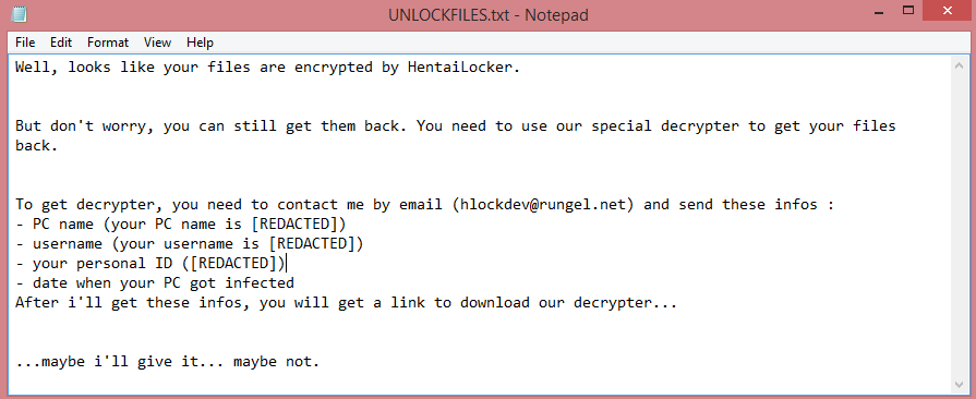 HentaiLocker ransom note:

Well, looks like your files are encrypted by HentaiLocker.


But don't worry, you can still get them back. You need to use our special decrypter to get your files 

back.


To get decrypter, you need to contact me by email (hlockdev@rungel.net) and send these infos :
- PC name (your PC name is [REDACTED])
- username (your username is [REDACTED])
- your personal ID ([REDACTED])
- date when your PC got infected
After i'll get these infos, you will get a link to download our decrypter...


...maybe i'll give it... maybe not.

This is the end of the note. Below you will find a guide explaining how to remove HentaiLocker ransomware.