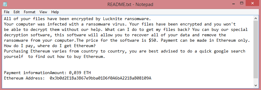 Lucknite ransom note:

All of your files have been encrypted by Lucknite ransomware.
Your computer was infected with a ransomware virus. Your files have been encrypted and you won't
be able to decrypt them without our help. What can I do to get my files back? You can buy our special
decryption software, this software will allow you to recover all of your data and remove the
ransomware from your computer.The price for the software is $50. Payment can be made in Ethereum only.
How do I pay, where do I get Ethereum?
Purchasing Ethereum varies from country to country, you are best advised to do a quick google search
yourself  to find out how to buy Ethereum.


Payment informationAmount: 0,039 ETH
Ethereum Address:  0x3b0d2E1Ba3B67e9bba01D6f0A6bA221BaB08109A

This is the end of the note. Below you will find a guide explaining how to remove Lucknite ransomware.