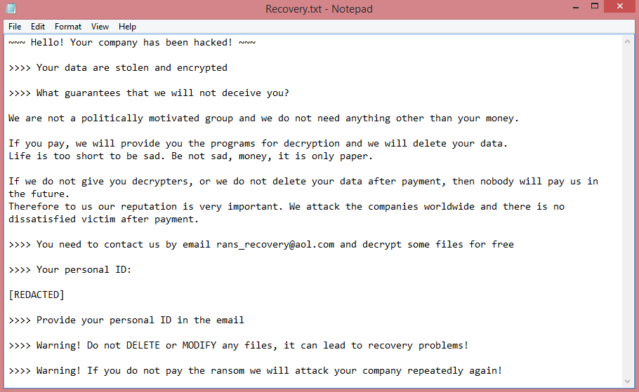 Rans_recovery ransom note:

~~~ Hello! Your company has been hacked! ~~~

Your data are stolen and encrypted

What guarantees that we will not deceive you?

We are not a politically motivated group and we do not need anything other than your money.
    
If you pay, we will provide you the programs for decryption and we will delete your data.
Life is too short to be sad. Be not sad, money, it is only paper.
    
If we do not give you decrypters, or we do not delete your data after payment, then nobody will pay us in 

the future.
Therefore to us our reputation is very important. We attack the companies worldwide and there is no 

dissatisfied victim after payment.

You need to contact us by email rans_recovery@aol.com and decrypt some files for free

Your personal ID:

[REDACTED]

Provide your personal ID in the email

Warning! Do not DELETE or MODIFY any files, it can lead to recovery problems!

Warning! If you do not pay the ransom we will attack your company repeatedly again!

This is the end of the note. Below you will find a guide explaining how to remove Rans_recovery ransomware.