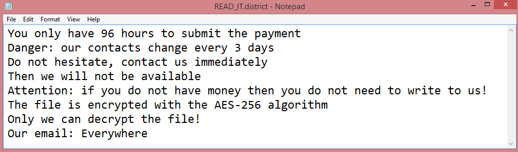 District ransom note:

You only have 96 hours to submit the payment
Danger: our contacts change every 3 days
Do not hesitate, contact us immediately
Then we will not be available
Attention: if you do not have money then you do not need to write to us!
The file is encrypted with the AES-256 algorithm
Only we can decrypt the file!
Our email: Everywhere

This is the end of the note. Below you will find a guide explaining how to remove District ransomware.