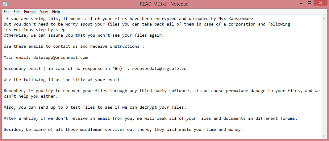 Nyx ransom note:

if you are seeing this, it means all of your files have been encrypted and uploaded by Nyx Ransomware
but you don't need to be worry about your files you can take back all of them in case of a corporation and following instructions step by step
Otherwise, we can assure you that you won't see your files again.
 
Use these emails to contact us and receive instructions :
 
Main email: datasupp@onionmail.com
 
Secondary email ( in case of no response in 48h)  : recoverdata@msgsafe.io
 
Use the following ID as the title of your email: -
 
Remember, if you try to recover your files through any third-party software, it can cause premature damage to your files, and we can't help you either.
 
Also, you can send up to 3 test files to see if we can decrypt your files.
 
After a while, if we don't receive an email from you, we will leak all of your files and documents in different forums.
 
Besides, be aware of all those middleman services out there; they will waste your time and money.

This is the end of the note. Below you will find a guide explaining how to remove Nyx ransomware.