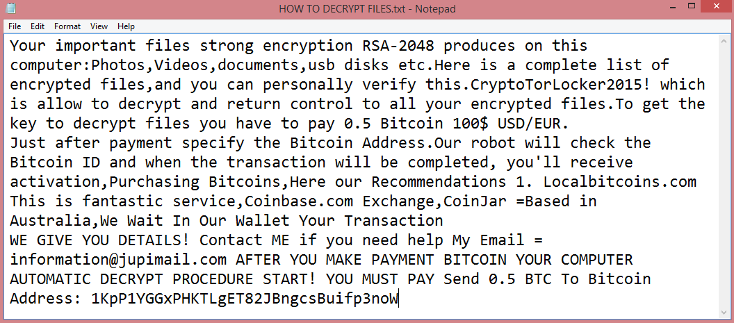 CryptoTorLocker ransom note:

Your important files strong encryption RSA-2048 produces on this computer:Photos,Videos,documents,usb disks etc.Here is a complete list of encrypted files,and you can personally verify this.CryptoTorLocker2015! which is allow to decrypt and return control to all your encrypted files.To get the key to decrypt files you have to pay 0.5 Bitcoin 100$ USD/EUR.
Just after payment specify the Bitcoin Address.Our robot will check the Bitcoin ID and when the transaction will be completed, you'll receive activation,Purchasing Bitcoins,Here our Recommendations 1. Localbitcoins.com This is fantastic service,Coinbase.com Exchange,CoinJar =Based in Australia,We Wait In Our Wallet Your Transaction
WE GIVE YOU DETAILS! Contact ME if you need help My Email = information@jupimail.com AFTER YOU MAKE PAYMENT BITCOIN YOUR COMPUTER AUTOMATIC DECRYPT PROCEDURE START! YOU MUST PAY Send 0.5 BTC To Bitcoin Address: 1KpP1YGGxPHKTLgET82JBngcsBuifp3noW

This is the end of the note. Below you can find a guide explaining how to remove CryptoTorLocker ransomware.